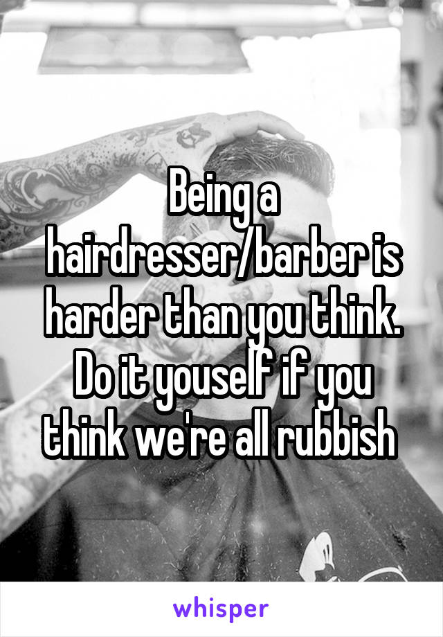 Being a hairdresser/barber is harder than you think. Do it youself if you think we're all rubbish 