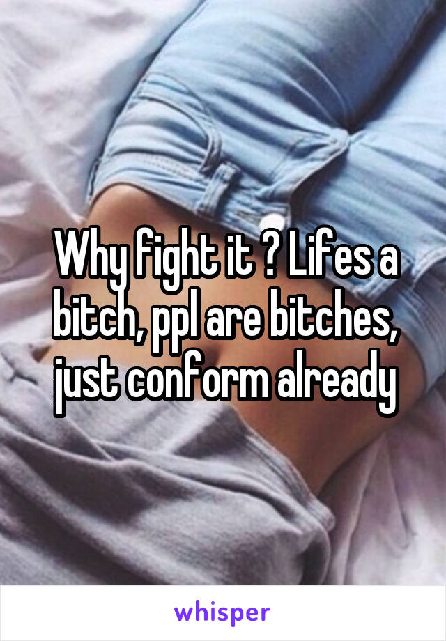 Why fight it ? Lifes a bitch, ppl are bitches, just conform already