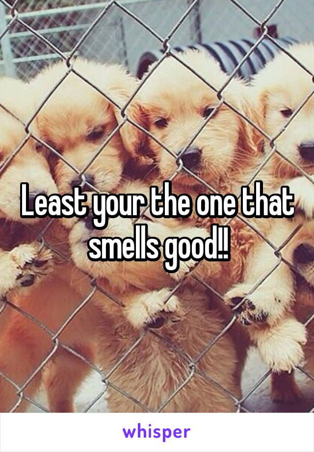 Least your the one that smells good!!
