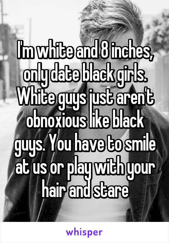 I'm white and 8 inches, only date black girls. White guys just aren't obnoxious like black guys. You have to smile at us or play with your hair and stare