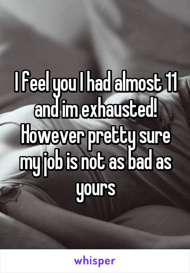 I feel you I had almost 11 and im exhausted! However pretty sure my job is not as bad as yours