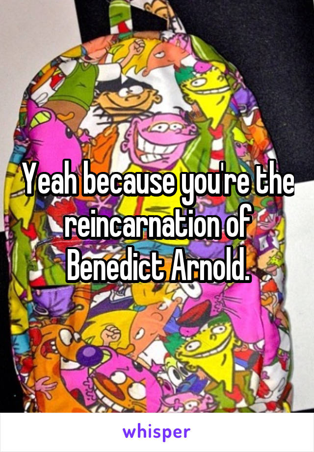 Yeah because you're the reincarnation of Benedict Arnold.