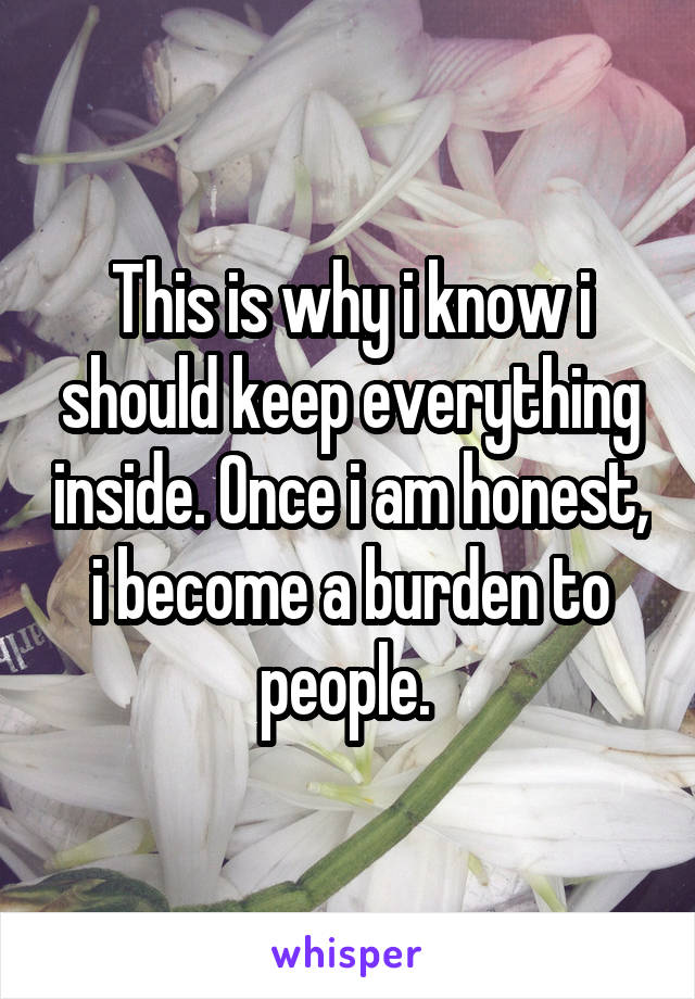 This is why i know i should keep everything inside. Once i am honest, i become a burden to people. 