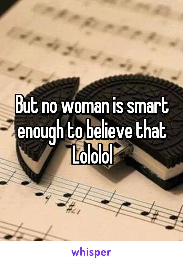 But no woman is smart enough to believe that
Lololol