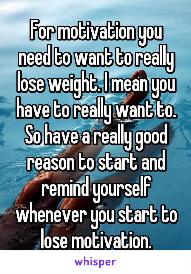 For motivation you need to want to really lose weight. I mean you have to really want to. So have a really good reason to start and remind yourself whenever you start to lose motivation.