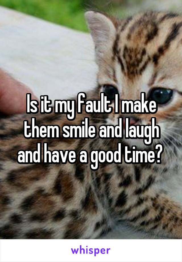 Is it my fault I make them smile and laugh and have a good time? 