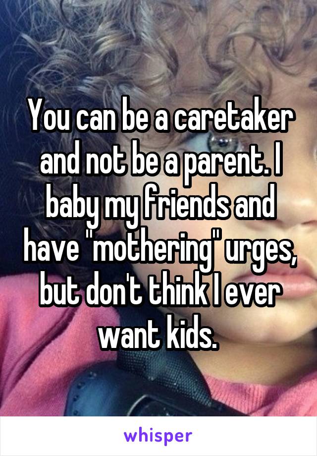 You can be a caretaker and not be a parent. I baby my friends and have "mothering" urges, but don't think I ever want kids. 