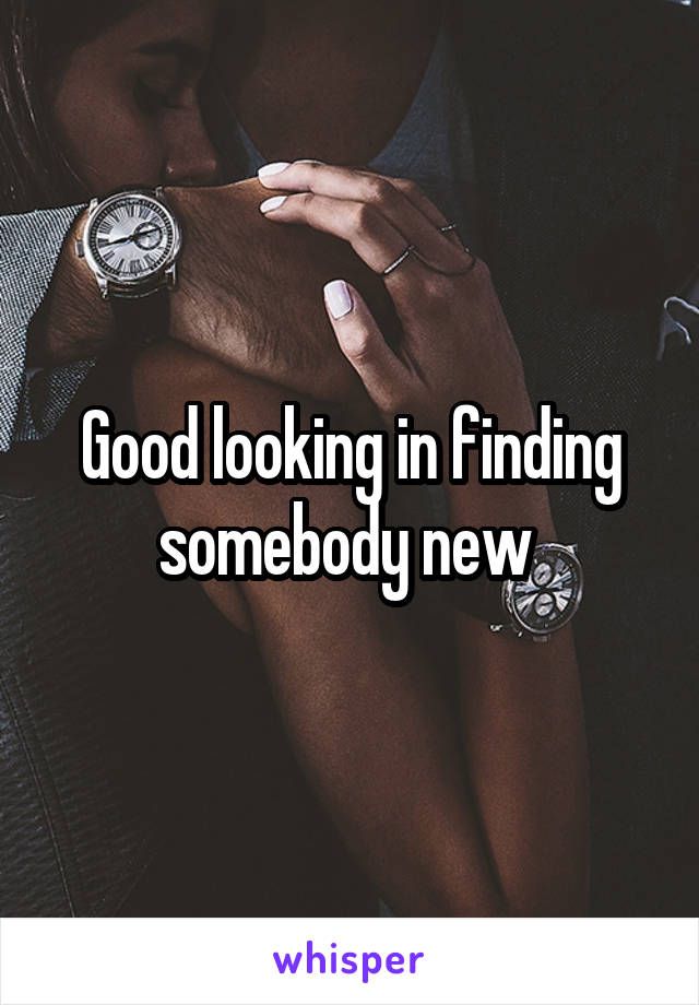 Good looking in finding somebody new 