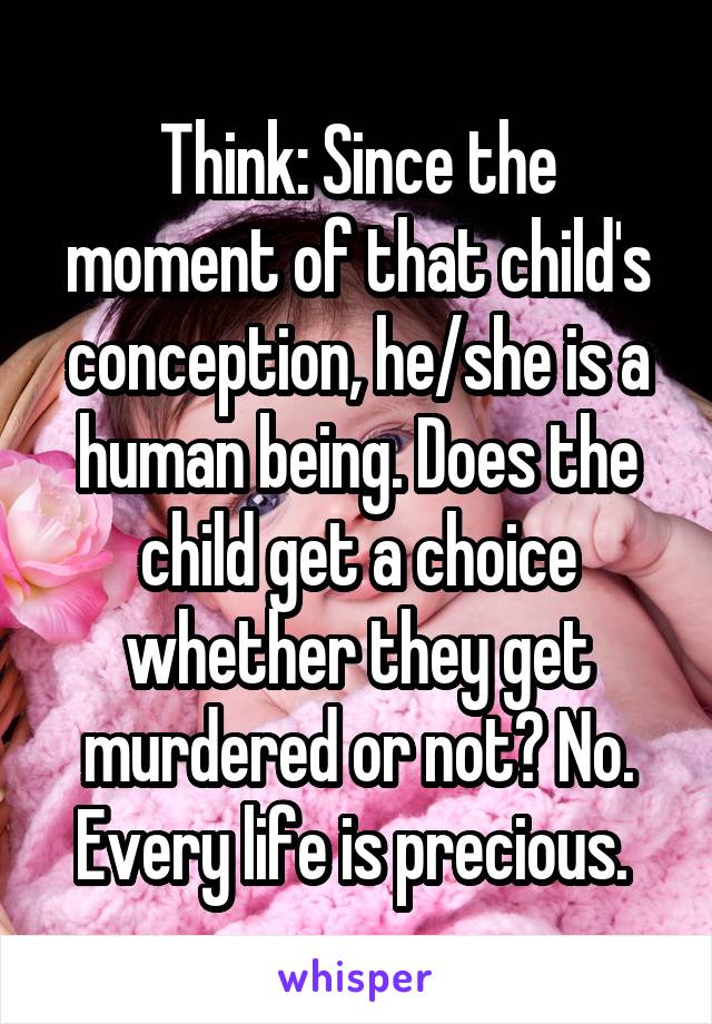 Think: Since the moment of that child's conception, he/she is a human being. Does the child get a choice whether they get murdered or not? No. Every life is precious. 