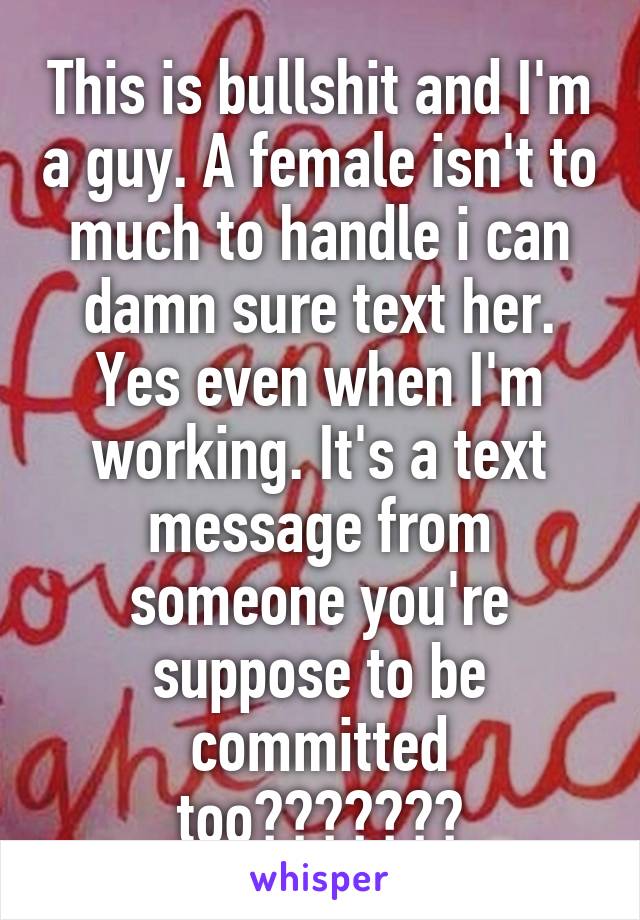 This is bullshit and I'm a guy. A female isn't to much to handle i can damn sure text her. Yes even when I'm working. It's a text message from someone you're suppose to be committed too???????