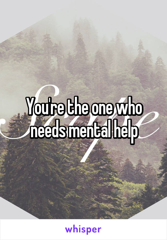 You're the one who needs mental help