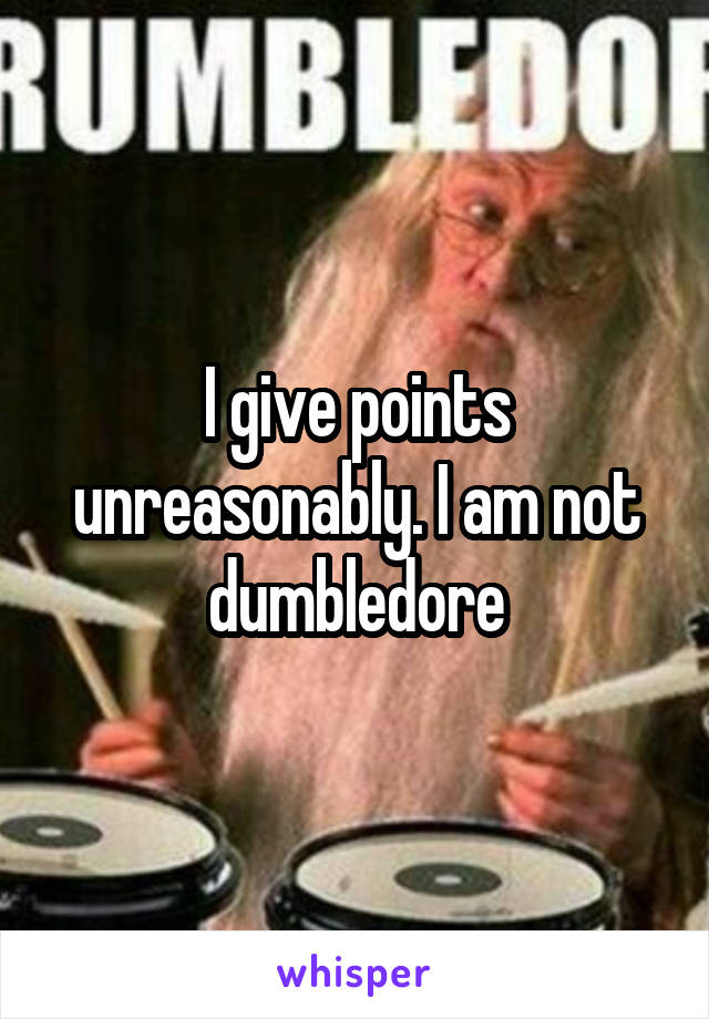 I give points unreasonably. I am not dumbledore