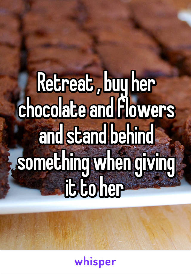 Retreat , buy her chocolate and flowers and stand behind something when giving it to her 