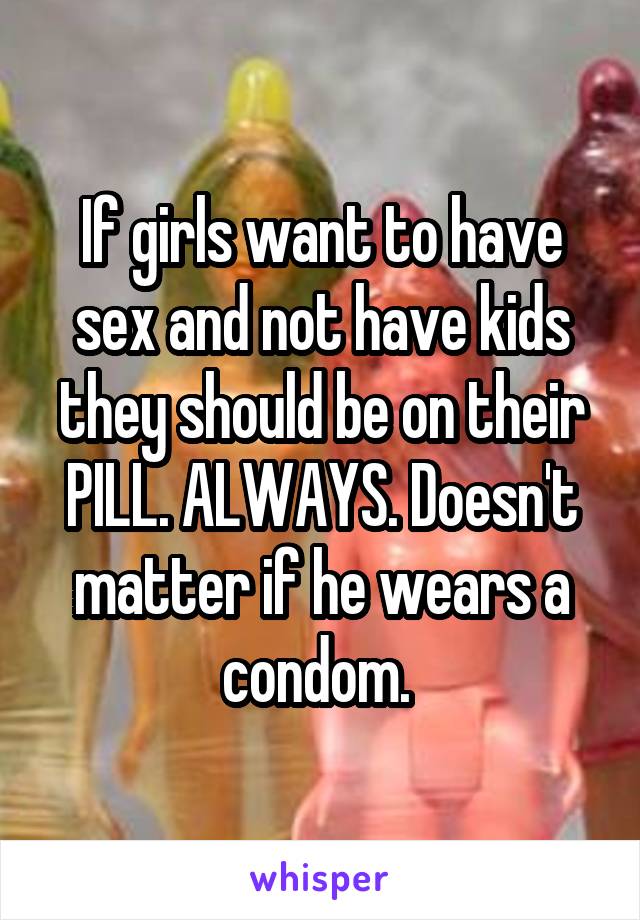 If girls want to have sex and not have kids they should be on their PILL. ALWAYS. Doesn't matter if he wears a condom. 