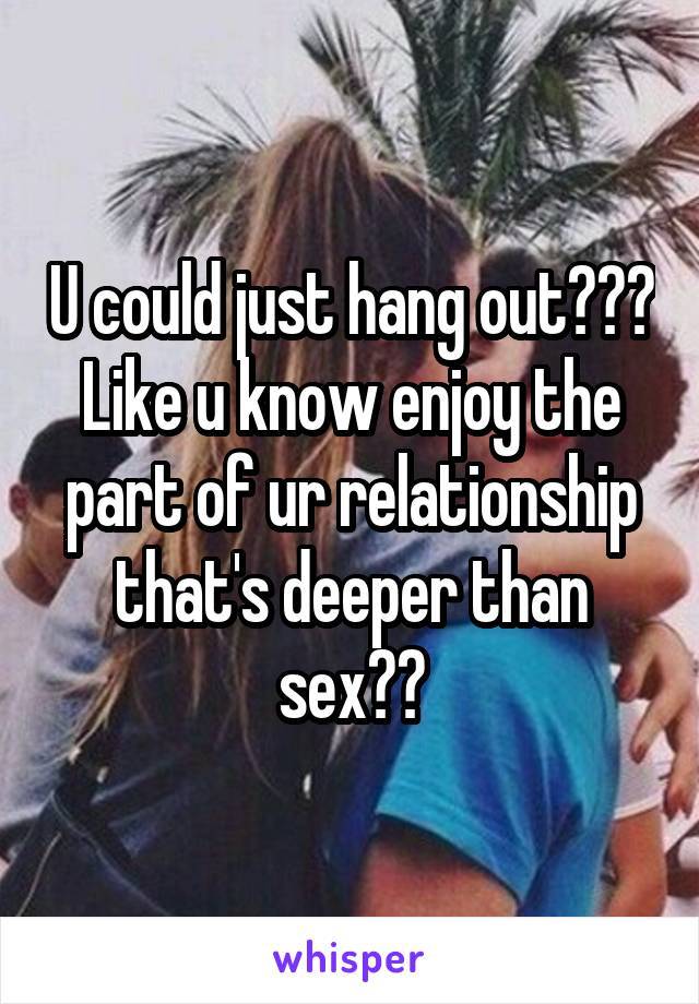 U could just hang out??? Like u know enjoy the part of ur relationship that's deeper than sex??