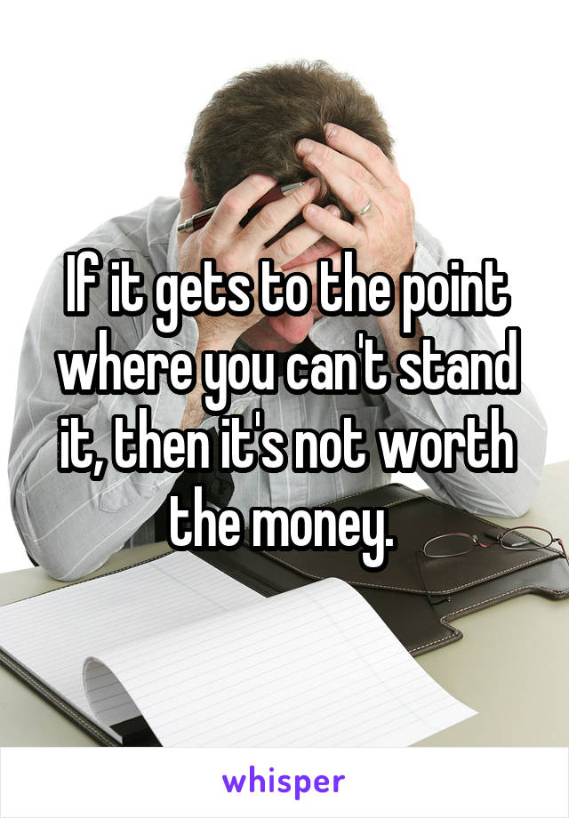 If it gets to the point where you can't stand it, then it's not worth the money. 