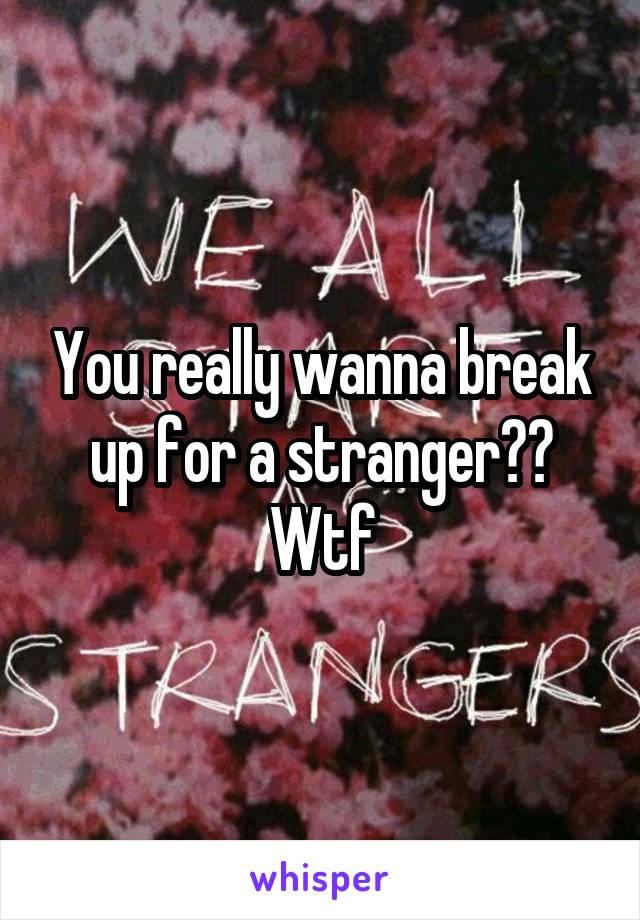 You really wanna break up for a stranger?? Wtf