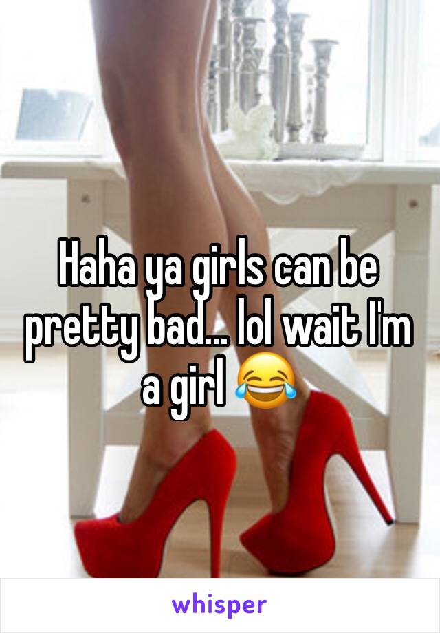 Haha ya girls can be pretty bad... lol wait I'm a girl 😂