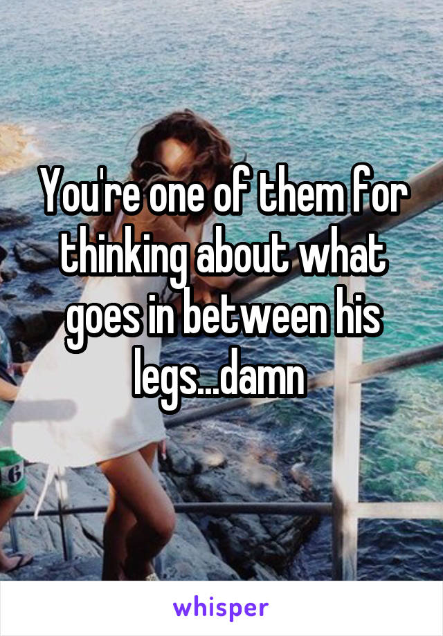 You're one of them for thinking about what goes in between his legs...damn 
