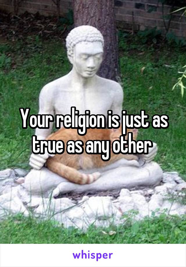Your religion is just as true as any other 