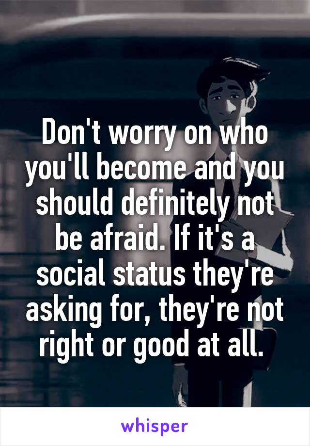 
Don't worry on who you'll become and you should definitely not be afraid. If it's a social status they're asking for, they're not right or good at all. 