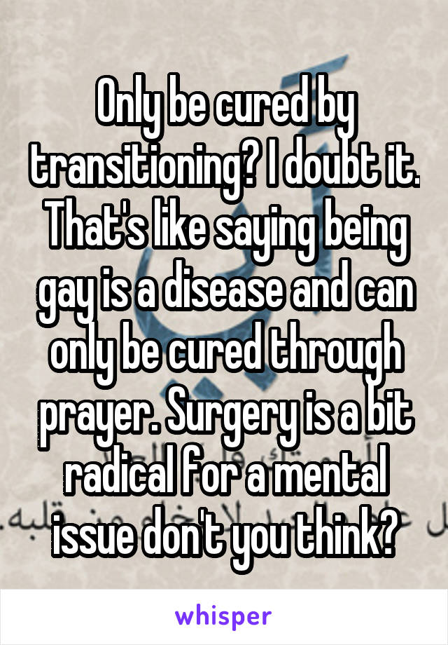 Only be cured by transitioning? I doubt it. That's like saying being gay is a disease and can only be cured through prayer. Surgery is a bit radical for a mental issue don't you think?