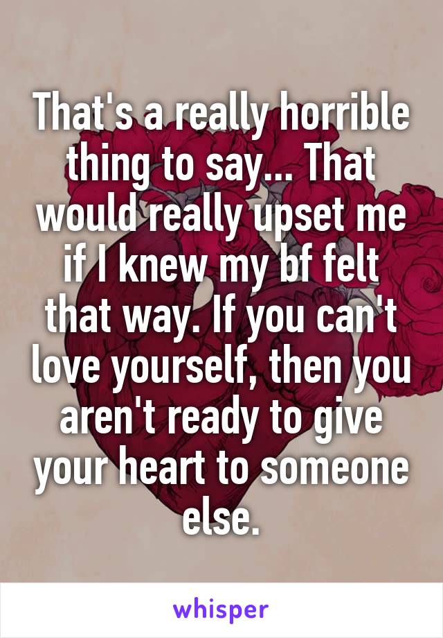 That's a really horrible thing to say... That would really upset me if I knew my bf felt that way. If you can't love yourself, then you aren't ready to give your heart to someone else.