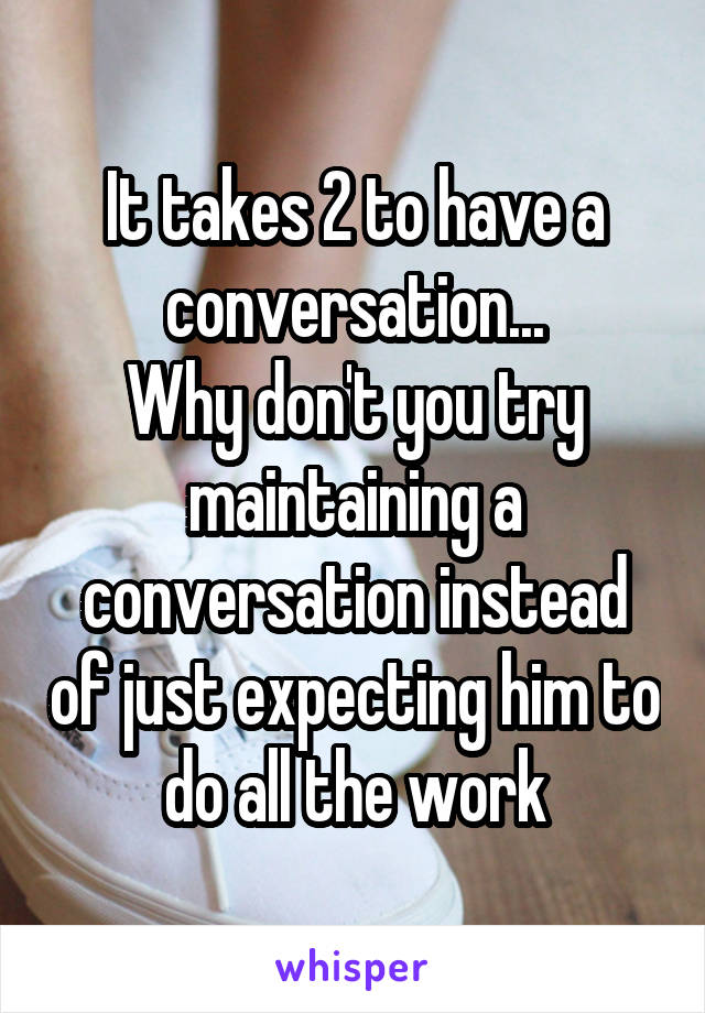 It takes 2 to have a conversation...
Why don't you try maintaining a conversation instead of just expecting him to do all the work