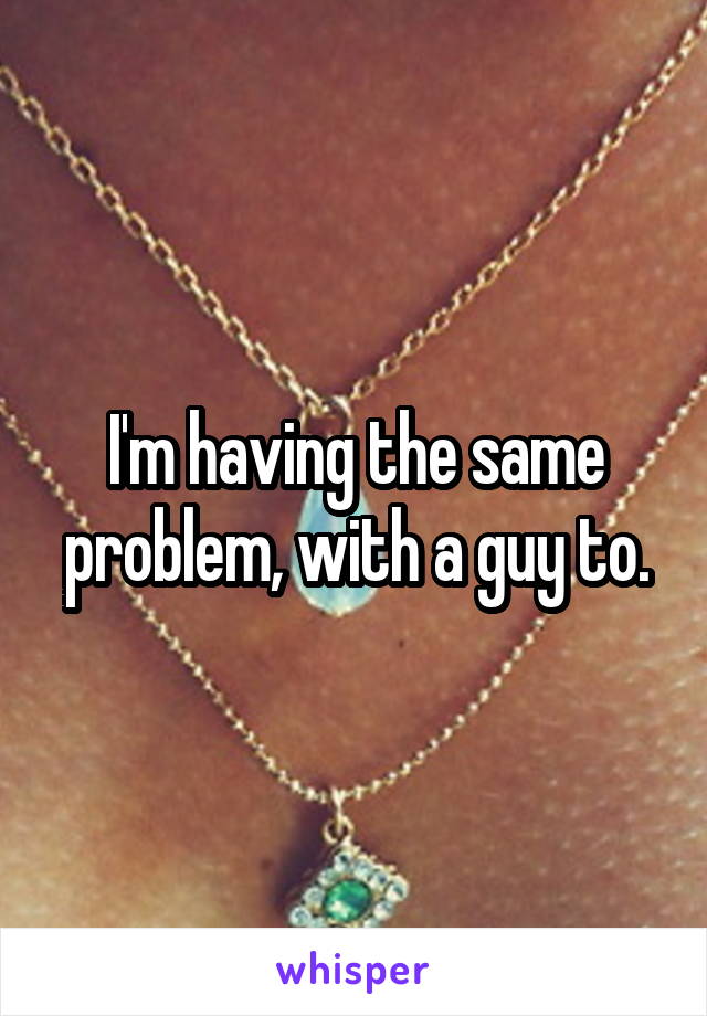 I'm having the same problem, with a guy to.