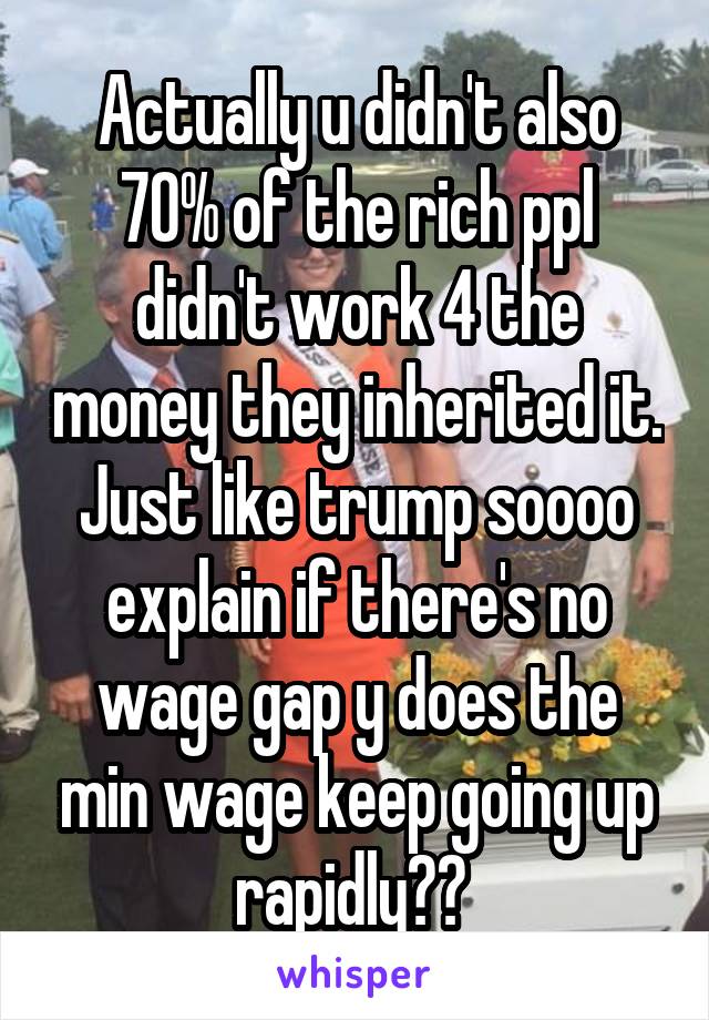 Actually u didn't also 70% of the rich ppl didn't work 4 the money they inherited it. Just like trump soooo explain if there's no wage gap y does the min wage keep going up rapidly?? 