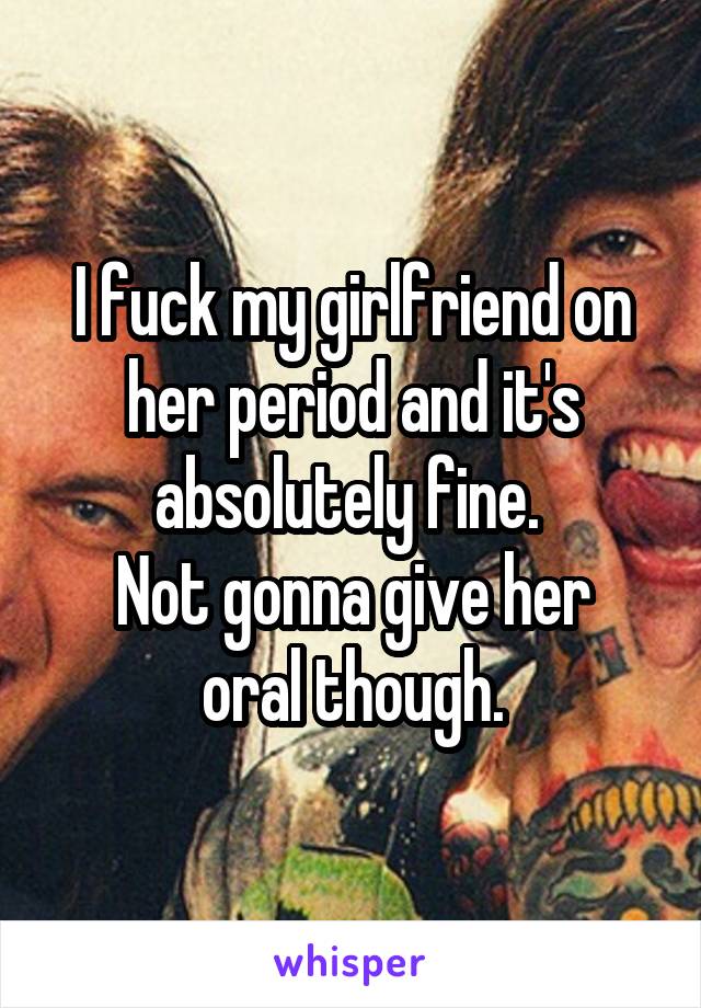 I fuck my girlfriend on her period and it's absolutely fine. 
Not gonna give her oral though.