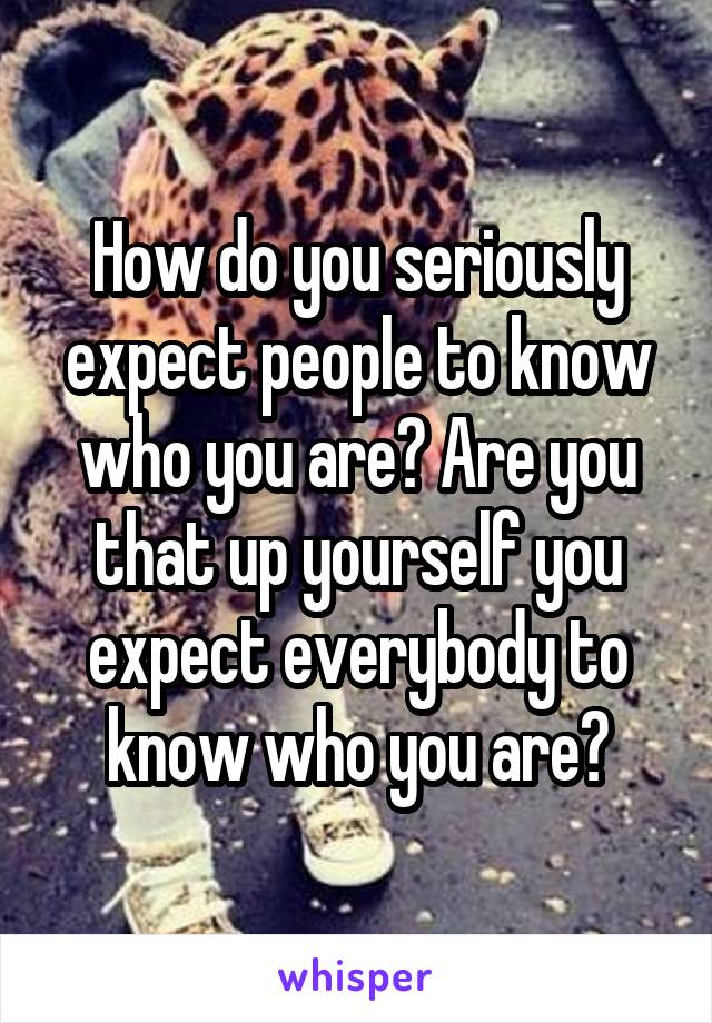 How do you seriously expect people to know who you are? Are you that up yourself you expect everybody to know who you are?