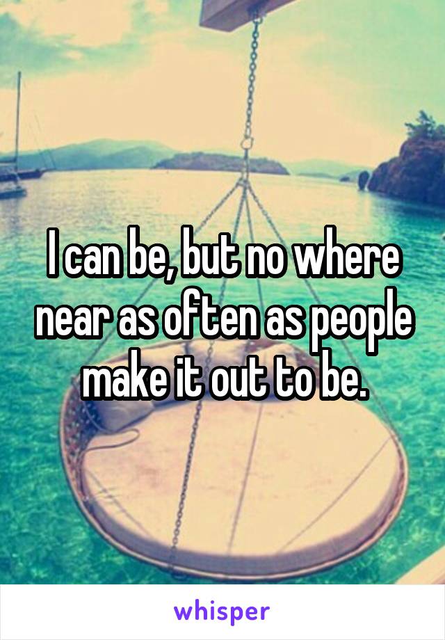 I can be, but no where near as often as people make it out to be.