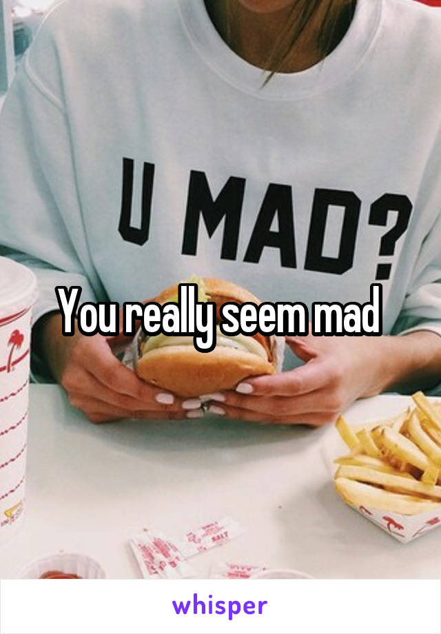 You really seem mad 