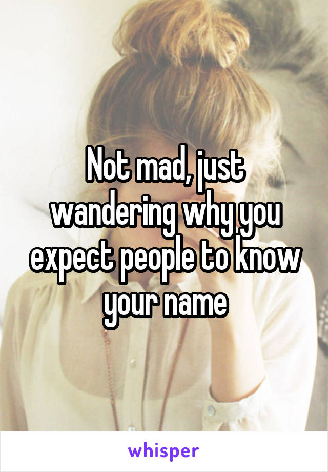 Not mad, just wandering why you expect people to know your name