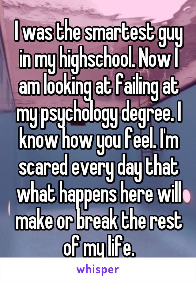 I was the smartest guy in my highschool. Now I am looking at failing at my psychology degree. I know how you feel. I'm scared every day that what happens here will make or break the rest of my life.