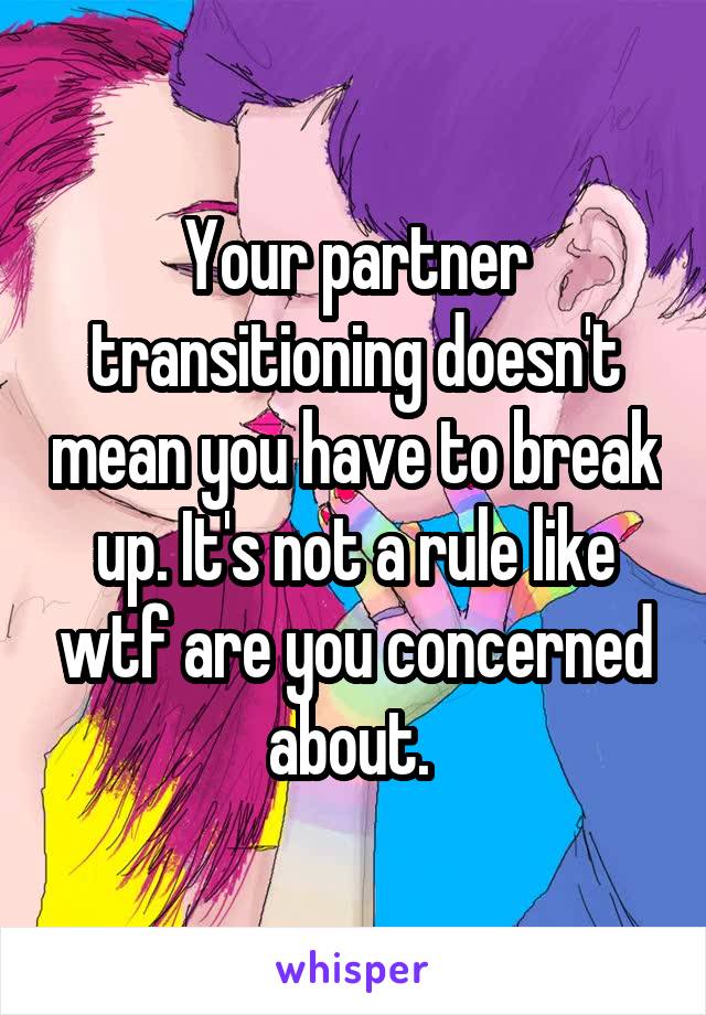 Your partner transitioning doesn't mean you have to break up. It's not a rule like wtf are you concerned about. 