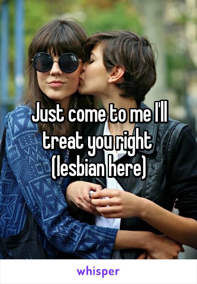 Just come to me I'll treat you right 
(lesbian here)