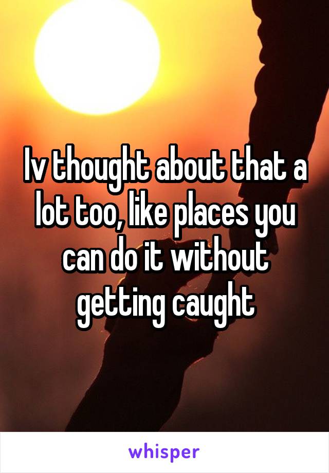 Iv thought about that a lot too, like places you can do it without getting caught