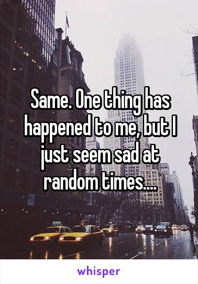 Same. One thing has happened to me, but I just seem sad at random times....