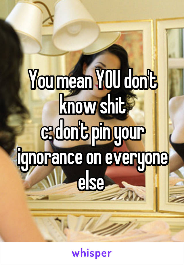 You mean YOU don't know shit
c: don't pin your ignorance on everyone else 