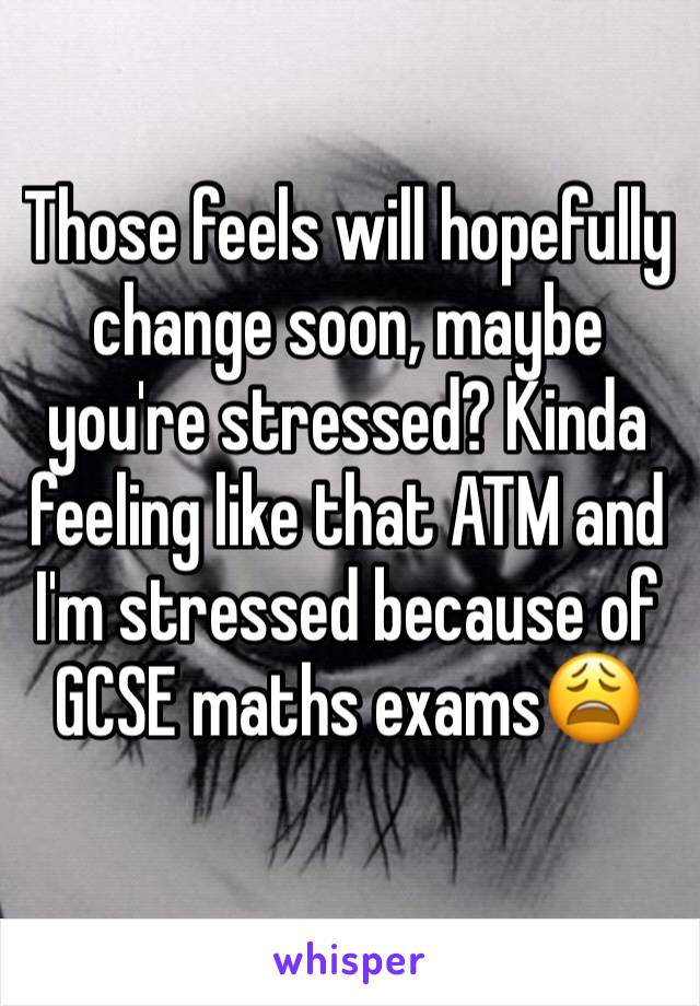 Those feels will hopefully change soon, maybe you're stressed? Kinda feeling like that ATM and I'm stressed because of GCSE maths exams😩