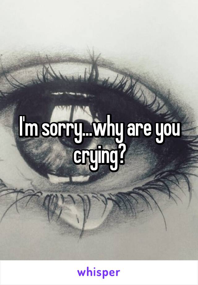 I'm sorry...why are you crying?