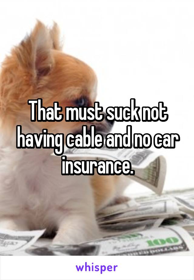 That must suck not having cable and no car insurance.