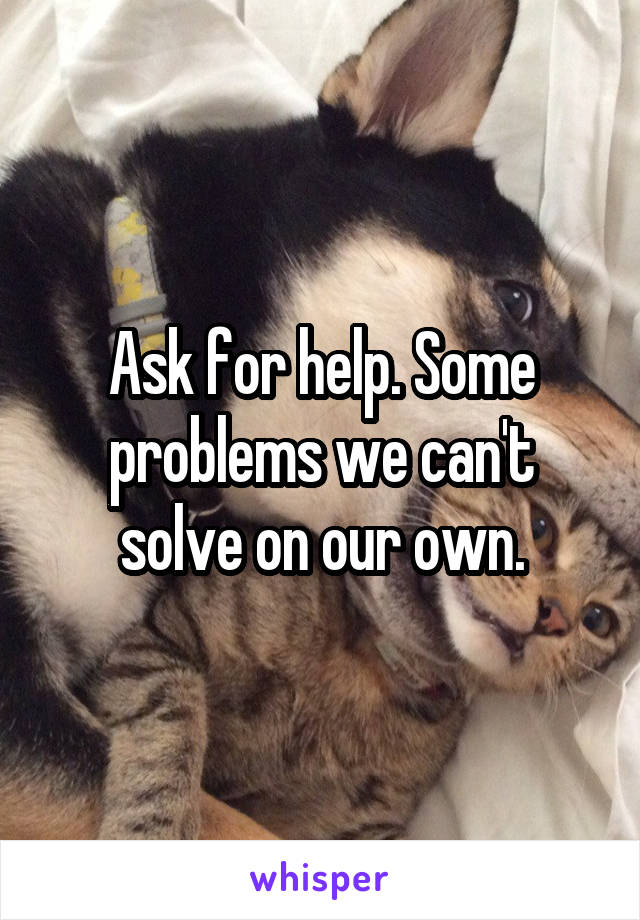 Ask for help. Some problems we can't solve on our own.