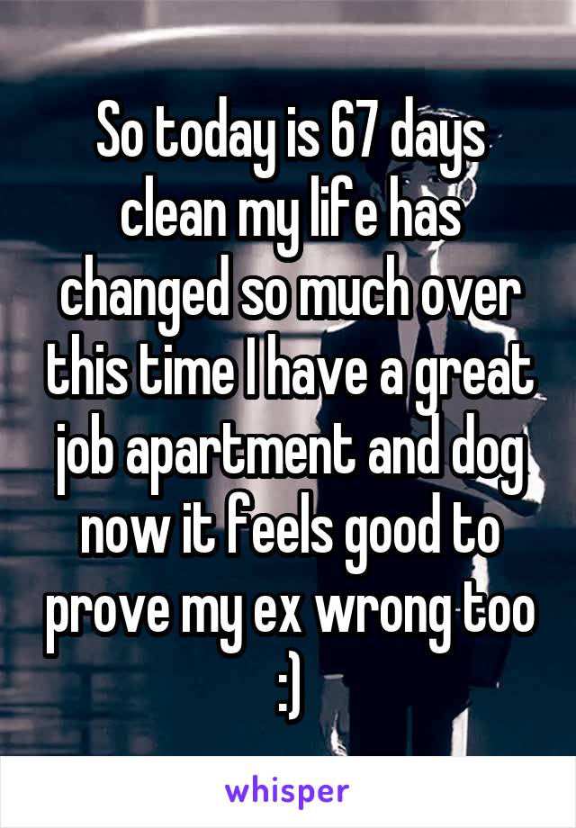 So today is 67 days clean my life has changed so much over this time I have a great job apartment and dog now it feels good to prove my ex wrong too :)