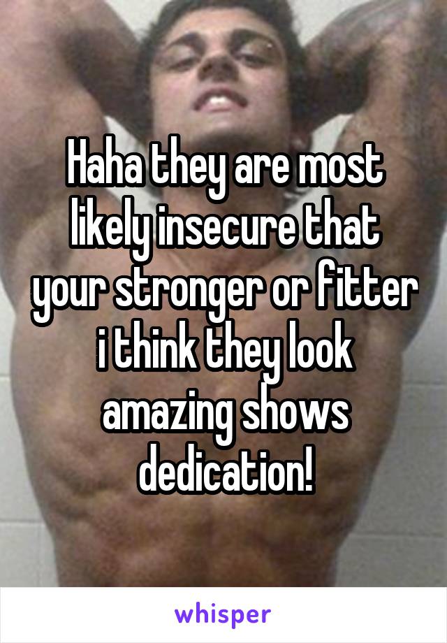 Haha they are most likely insecure that your stronger or fitter i think they look amazing shows dedication!