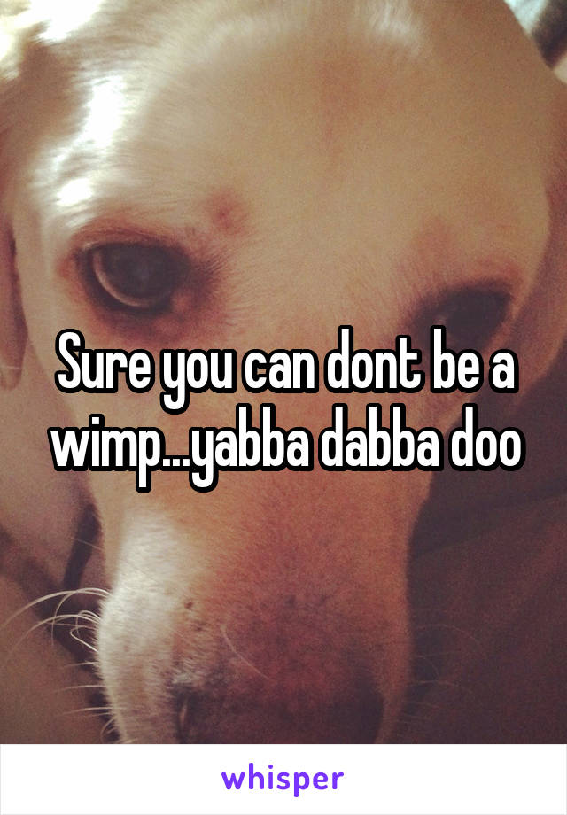 Sure you can dont be a wimp...yabba dabba doo