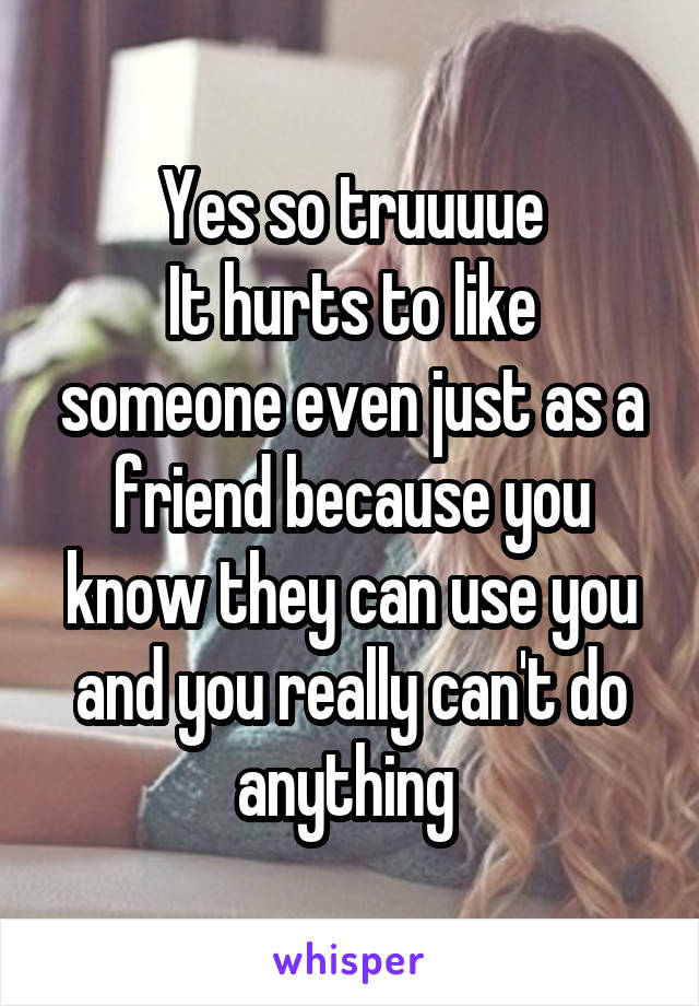 Yes so truuuue
It hurts to like someone even just as a friend because you know they can use you and you really can't do anything 