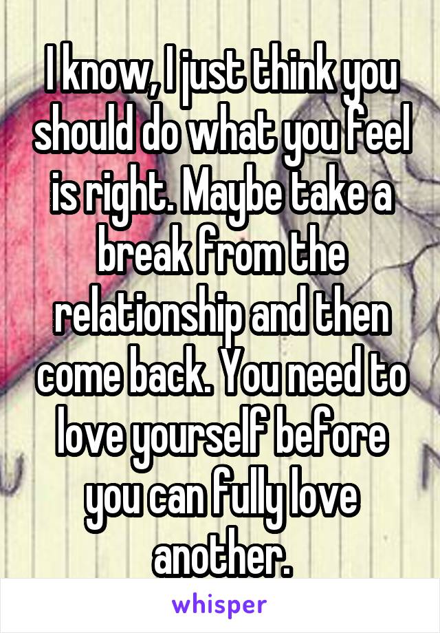 I know, I just think you should do what you feel is right. Maybe take a break from the relationship and then come back. You need to love yourself before you can fully love another.